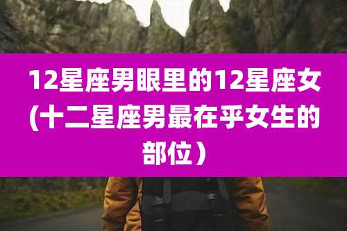 12星座男眼里的12星座女(十二星座男最在乎女生的部位）