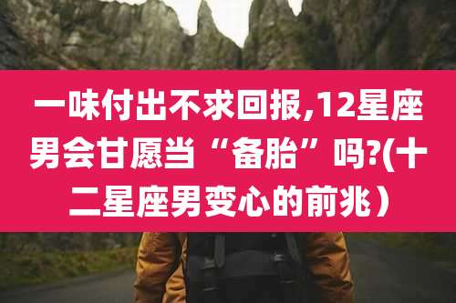 一味付出不求回报,12星座男会甘愿当“备胎”吗?(十二星座男变心的前兆）