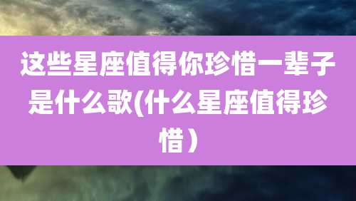 这些星座值得你珍惜一辈子是什么歌(什么星座值得珍惜）
