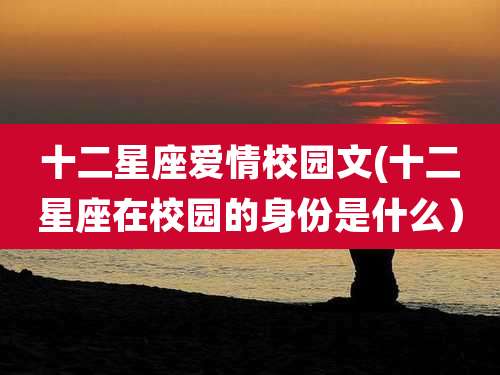 十二星座爱情校园文(十二星座在校园的身份是什么）