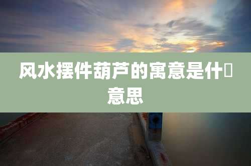 风水摆件葫芦的寓意是什麼意思