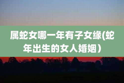 属蛇女哪一年有子女缘(蛇年出生的女人婚姻）