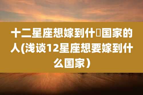 十二星座想嫁到什麼国家的人(浅谈12星座想要嫁到什么国家）