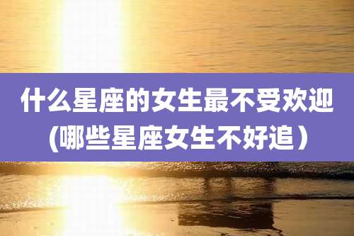 什么星座的女生最不受欢迎(哪些星座女生不好追）
