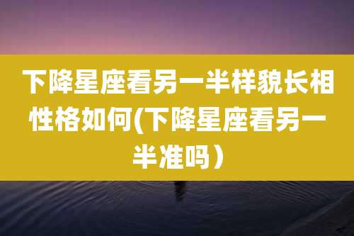 下降星座看另一半样貌长相性格如何(下降星座看另一半准吗）