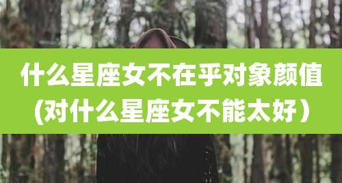 什么星座女不在乎对象颜值(对什么星座女不能太好)