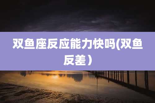 双鱼座反应能力快吗(双鱼反差）