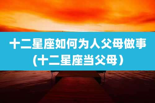 十二星座如何为人父母做事(十二星座当父母)