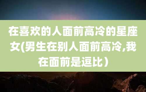 在喜欢的人面前高冷的星座女(男生在别人面前高冷,我在面前是逗比）