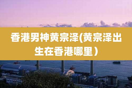 香港男神黄宗泽(黄宗泽出生在香港哪里）