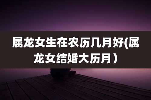 属龙女生在农历几月好(属龙女结婚大历月）
