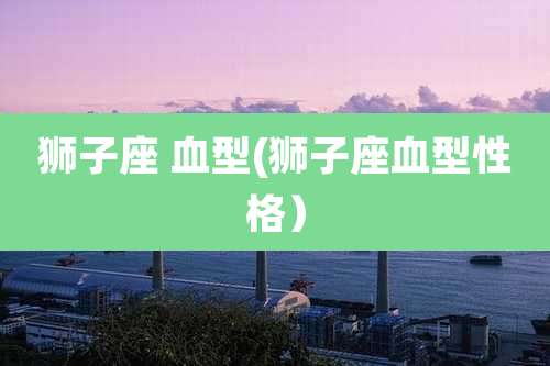 狮子座 血型(狮子座血型性格）