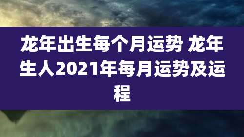 龙年出生每个月运势 龙年生人2021年每月运势及运程
