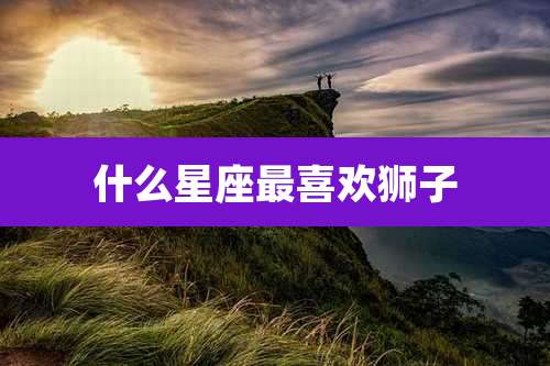 什么星座最喜欢狮子