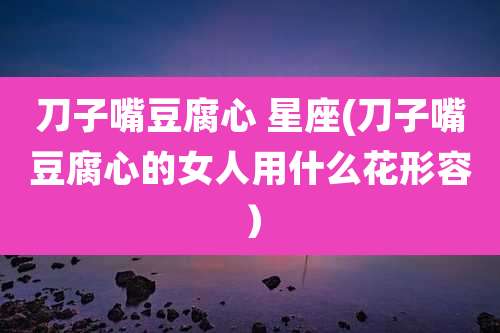 刀子嘴豆腐心 星座(刀子嘴豆腐心的女人用什么花形容）