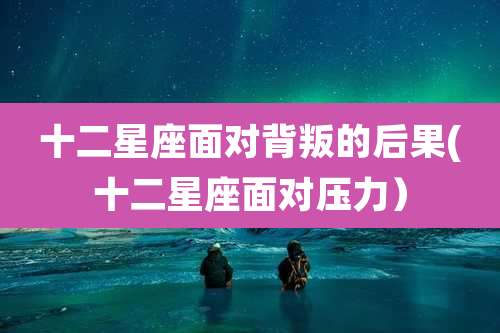 十二星座面对背叛的后果(十二星座面对压力)