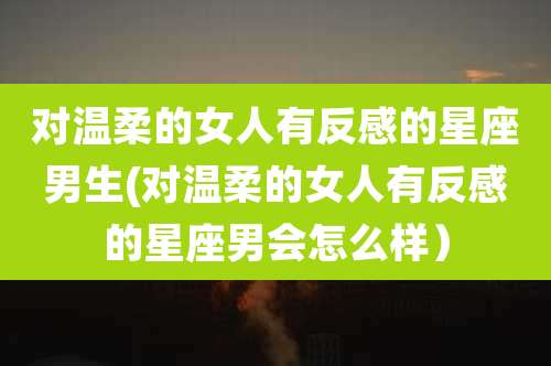 对温柔的女人有反感的星座男生(对温柔的女人有反感的星座男会怎么样）