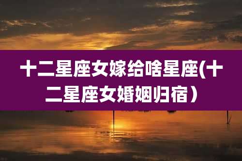 十二星座女嫁给啥星座(十二星座女婚姻归宿）
