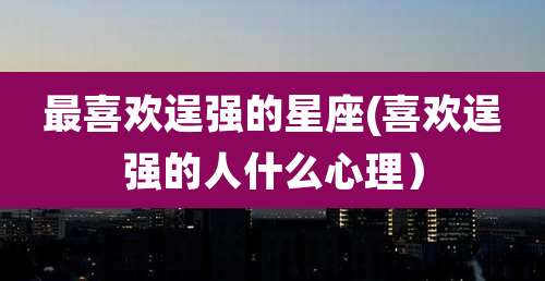 最喜欢逞强的星座(喜欢逞强的人什么心理）