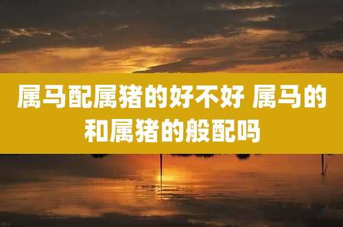 属马配属猪的好不好 属马的和属猪的般配吗