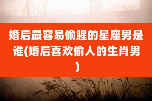 婚后最容易偷腥的星座男是谁(婚后喜欢偷人的生肖男）
