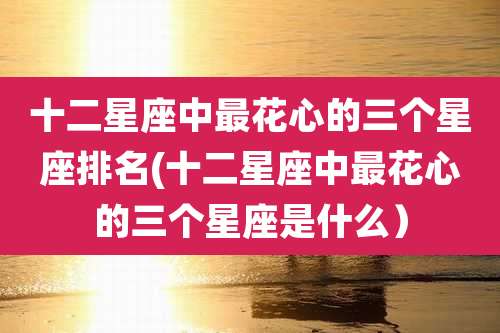 十二星座中最花心的三个星座排名(十二星座中最花心的三个星座是什么）