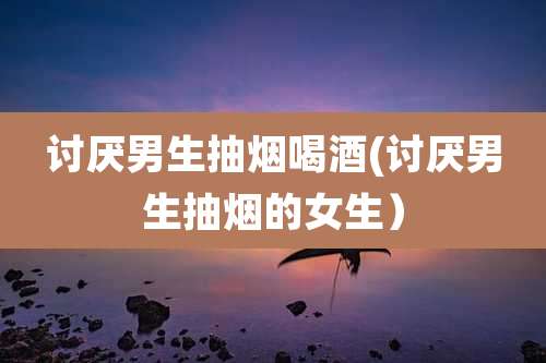 讨厌男生抽烟喝酒(讨厌男生抽烟的女生)