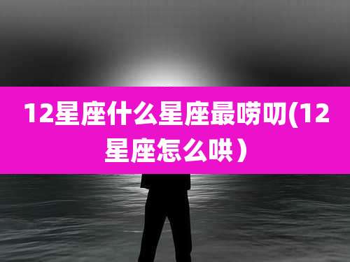 12星座什么星座最唠叨(12星座怎么哄)