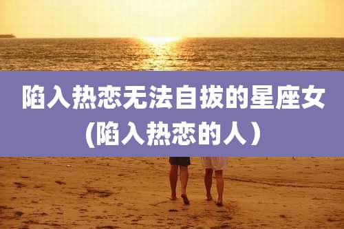 陷入热恋无法自拔的星座女(陷入热恋的人）