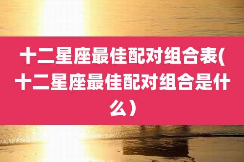十二星座最佳配对组合表(十二星座最佳配对组合是什么)