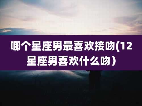 哪个星座男最喜欢接吻(12星座男喜欢什么吻）