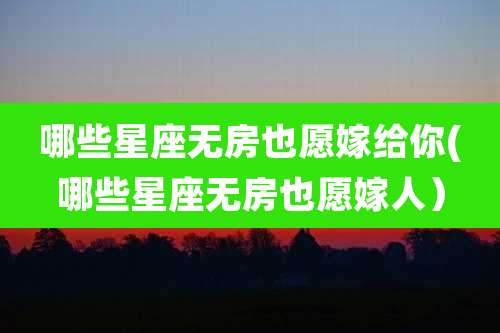 哪些星座无房也愿嫁给你(哪些星座无房也愿嫁人）
