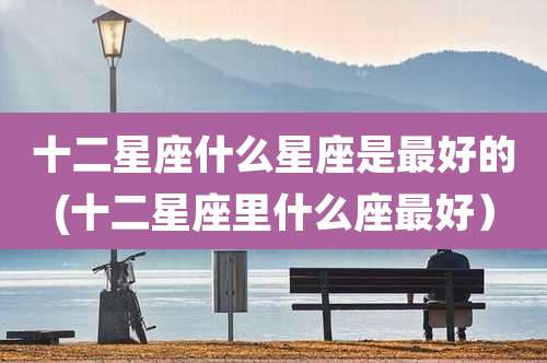 十二星座什么星座是最好的(十二星座里什么座最好)