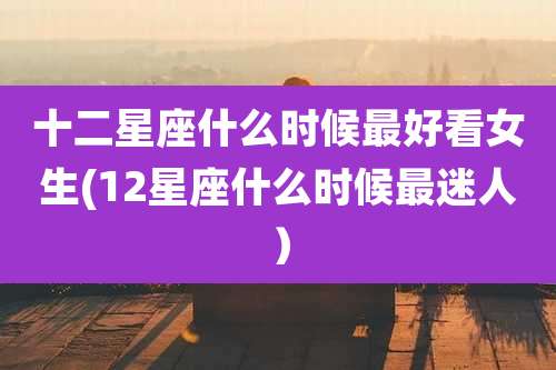 十二星座什么时候最好看女生(12星座什么时候最迷人)