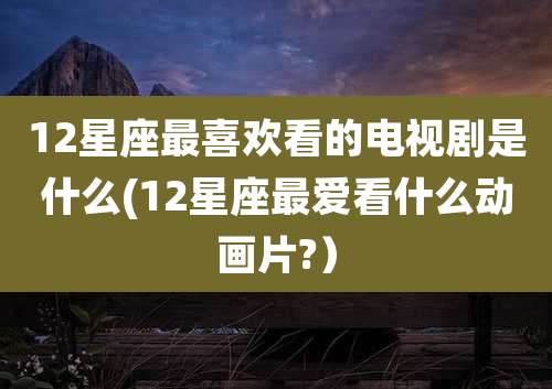 12星座最喜欢看的电视剧是什么(12星座最爱看什么动画片?）