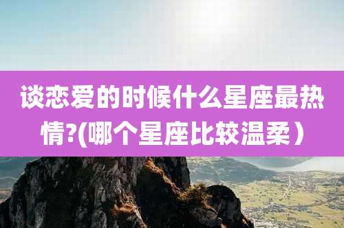 谈恋爱的时候什么星座最热情?(哪个星座比较温柔)