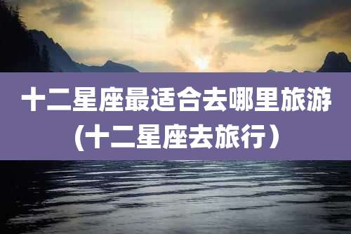 十二星座最适合去哪里旅游(十二星座去旅行）