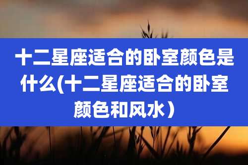 十二星座适合的卧室颜色是什么(十二星座适合的卧室颜色和风水）