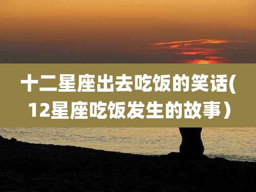 十二星座出去吃饭的笑话(12星座吃饭发生的故事)