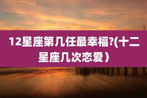 12星座第几任最幸福?(十二星座几次恋爱)