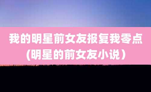 我的明星前女友报复我零点(明星的前女友小说）