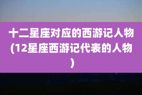 十二星座对应的西游记人物(12星座西游记代表的人物）