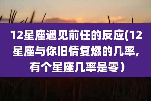 12星座遇见前任的反应(12星座与你旧情复燃的几率, 有个星座几率是零)