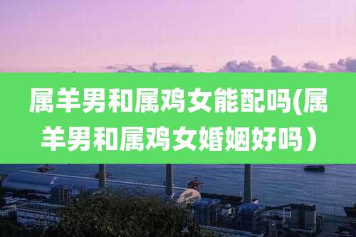 属羊男和属鸡女能配吗(属羊男和属鸡女婚姻好吗)