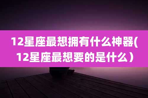 12星座最想拥有什么神器(12星座最想要的是什么）