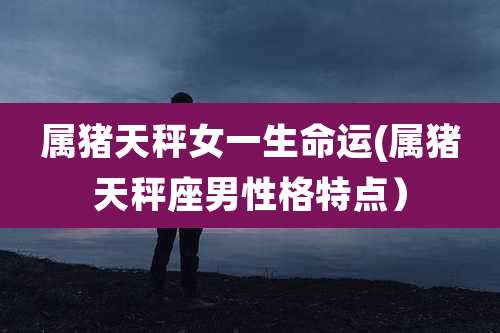 属猪天秤女一生命运(属猪天秤座男性格特点)
