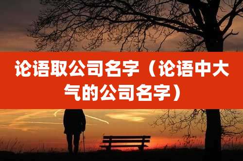 论语取公司名字（论语中大气的公司名字）