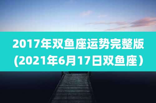 2017年双鱼座运势完整版(2021年6月17日双鱼座）