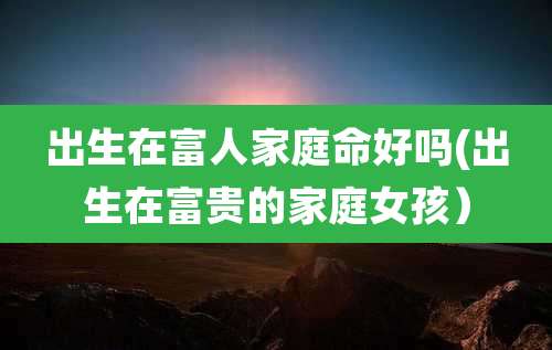 出生在富人家庭命好吗(出生在富贵的家庭女孩)