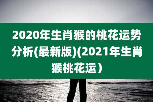 2020年生肖猴的桃花运势分析(最新版)(2021年生肖猴桃花运)